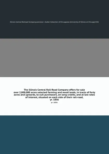 Обложка книги The Illinois Central Rail-Road Company offers for sale over 2,000,000 acres selected farming and wood lands, in tracts of forty acres and upwards, to suit purchasers, on long credits, and at low rates of interest, situated on each side of their ra..., Illinois Central Railroad