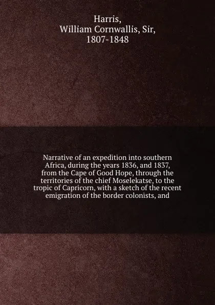 Обложка книги Narrative of an expedition into southern Africa, during the years 1836, and 1837, from the Cape of Good Hope, through the territories of the chief Moselekatse, to the tropic of Capricorn, with a sketch of the recent emigration of the border coloni..., William Cornwallis Harris