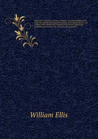 Обложка книги Polynesian researches, during a residence of nearly six years in the South Sea Islands, including descriptions of the natural history and scenery of the Islands, with remarks on the history, mythology, traditions, government, arts, manners, and cu..., Ellis William