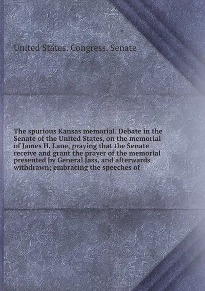 Обложка книги The spurious Kansas memorial. Debate in the Senate of the United States, on the memorial of James H. Lane, praying that the Senate receive and grant the prayer of the memorial presented by General Jass, and afterwards withdrawn; embracing the spee..., 