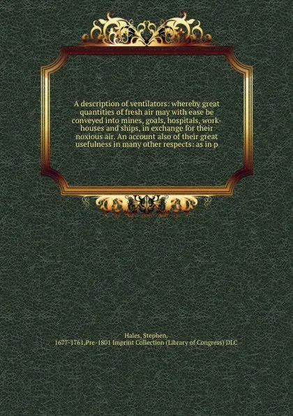 Обложка книги A description of ventilators: whereby great quantities of fresh air may with ease be conveyed into mines, goals, hospitals, work-houses and ships, in exchange for their noxious air. An account also of their great usefulness in many other respects:..., Stephen Hales