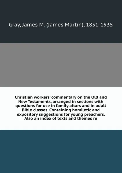 Обложка книги Christian workers' commentary on the Old and New Testaments, arranged in sections with questions for use in family altars and in adult Bible classes. Containing homiletic and expository suggestions for young preachers. Also an index of texts and t..., James Martin Gray