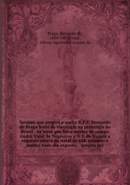 Обложка книги Serman que pregou o muito R.P.F. Bernardo de Braga lente de theologia na prouincia do Brasil . na festa que fez o mestre de campo Andre Vidal de Negreiros a N.S. de Nazare a segunda oitava do natal de 648. estando o senhor todo dia exposto; & preg..., Bernardo de Braga