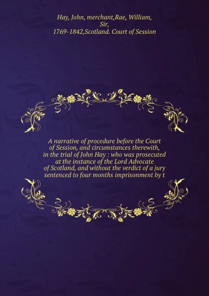 Обложка книги A narrative of procedure before the Court of Session, and circumstances therewith, in the trial of John Hay : who was prosecuted at the instance of the Lord Advocate of Scotland, and without the verdict of a jury sentenced to four months imprisonm..., John Hay