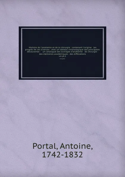 Обложка книги Histoire de l'anatomie et de la chirurgie : contenant l'origine & les progres de ces sciences : avec un tableau chronologique des principales decouvertes : & un catalogue des ouvrages d'anatomie & de chirurgie : des memoires academiques : des diff..., Antoine Portal