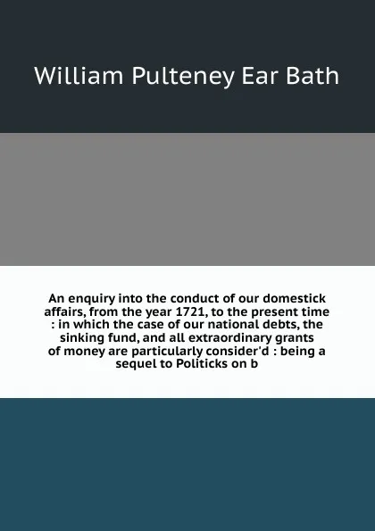 Обложка книги An enquiry into the conduct of our domestick affairs, from the year 1721, to the present time : in which the case of our national debts, the sinking fund, and all extraordinary grants of money are particularly consider'd : being a sequel to Politi..., William Pulteney Ear Bath