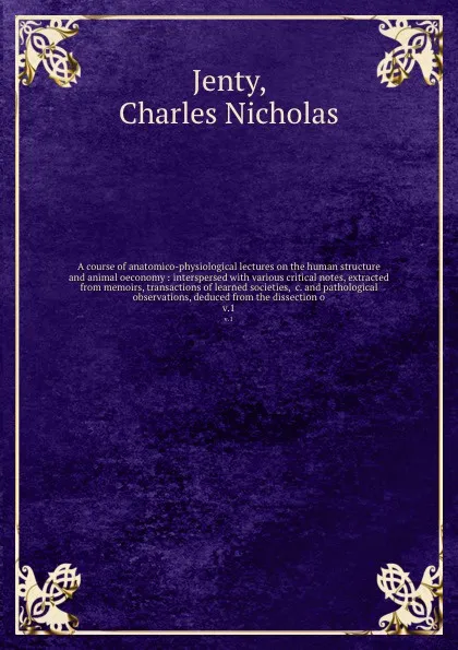 Обложка книги A course of anatomico-physiological lectures on the human structure and animal oeconomy : interspersed with various critical notes, extracted from memoirs, transactions of learned societies, &c. and pathological observations, deduced from the diss..., Charles Nicholas Jenty