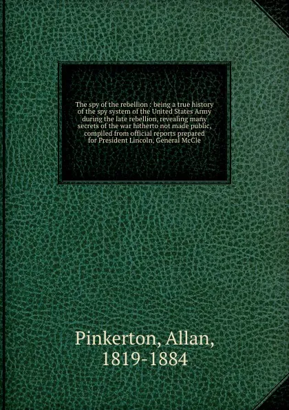 Обложка книги The spy of the rebellion : being a true history of the spy system of the United States Army during the late rebellion, revealing many secrets of the war hitherto not made public, compiled from official reports prepared for President Lincoln, Gener..., Allan Pinkerton