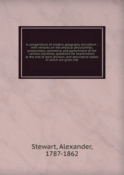 Обложка книги A compendium of modern geography microform : with remarks on the physical peculiarities, productions, commerce, and government of the various countries; questions for examination at the end of each division; and descriptive tables in which are giv..., Alexander Stewart