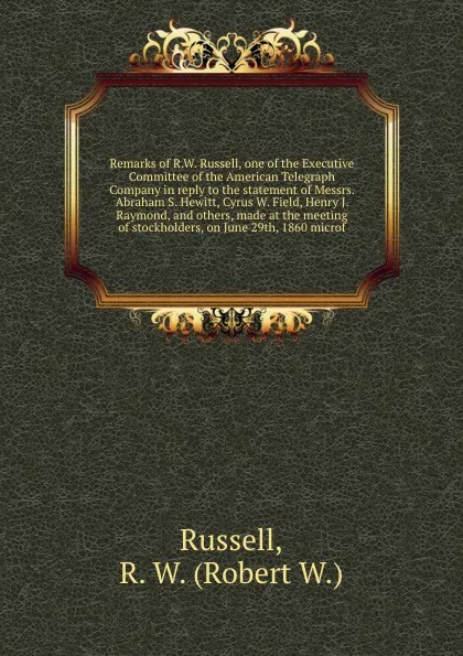 Обложка книги Remarks of R.W. Russell, one of the Executive Committee of the American Telegraph Company in reply to the statement of Messrs. Abraham S. Hewitt, Cyrus W. Field, Henry J. Raymond, and others, made at the meeting of stockholders, on June 29th, 1860..., Robert W. Russell