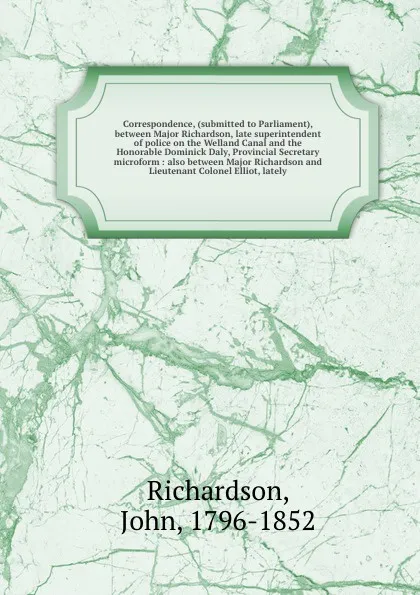 Обложка книги Correspondence, (submitted to Parliament), between Major Richardson, late superintendent of police on the Welland Canal and the Honorable Dominick Daly, Provincial Secretary microform : also between Major Richardson and Lieutenant Colonel Elliot, ..., John Richardson