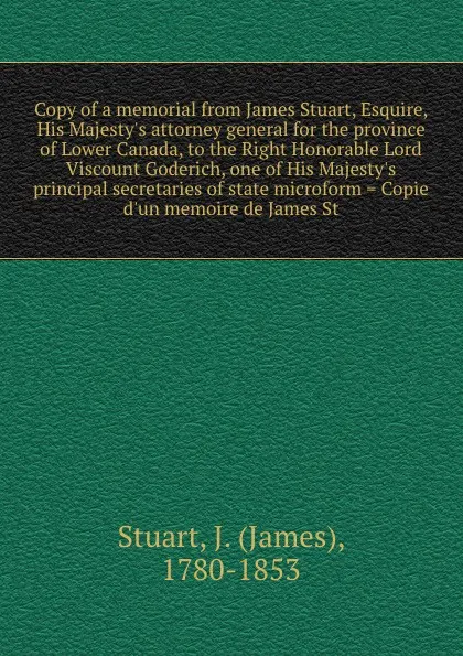 Обложка книги Copy of a memorial from James Stuart, Esquire, His Majesty's attorney general for the province of Lower Canada, to the Right Honorable Lord Viscount Goderich, one of His Majesty's principal secretaries of state microform . Copie d'un memoire de Ja..., James Stuart