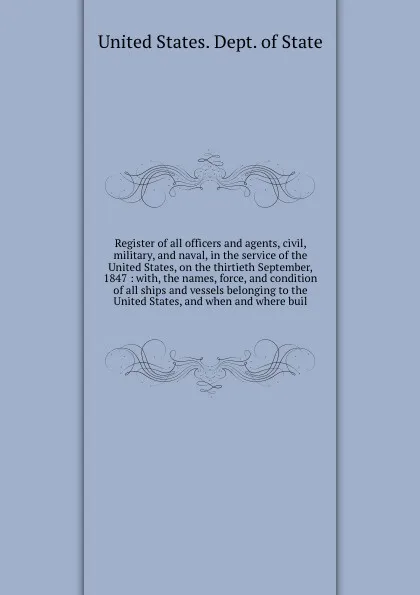 Обложка книги Register of all officers and agents, civil, military, and naval, in the service of the United States, on the thirtieth September, 1847 : with, the names, force, and condition of all ships and vessels belonging to the United States, and when and wh..., The Department Of State