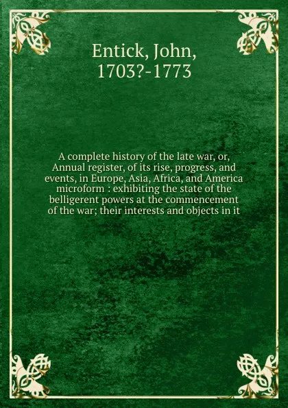 Обложка книги A complete history of the late war, or, Annual register, of its rise, progress, and events, in Europe, Asia, Africa, and America microform : exhibiting the state of the belligerent powers at the commencement of the war; their interests and objects..., John Entick