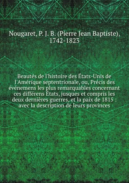 Обложка книги Beautes de l'histoire des Etats-Unis de l'Amerique septentrionale, ou, Precis des evenemens les plus remarquables concernant ces differens Etats, jusques et compris les deux dernieres guerres, et la paix de 1815 : avec la description de leurs prov..., Pierre Jean Baptiste Nougaret