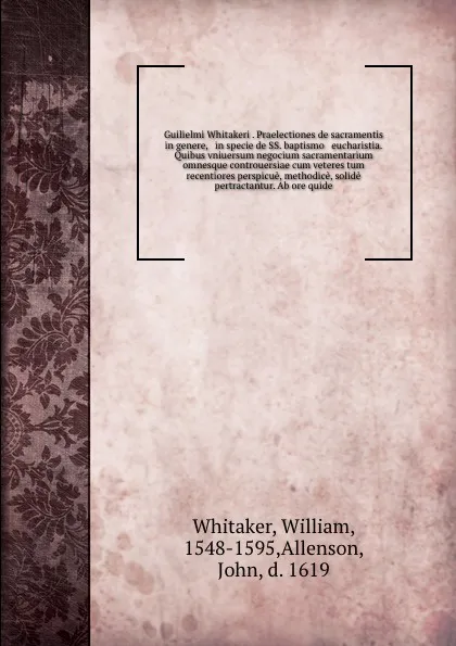 Обложка книги Guilielmi Whitakeri . Praelectiones de sacramentis in genere, & in specie de SS. baptismo & eucharistia. Quibus vniuersum negocium sacramentarium omnesque controuersiae cum veteres tum recentiores perspicue, methodice, solide pertractantur. Ab ore..., William Whitaker