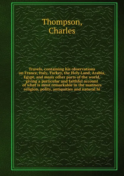 Обложка книги Travels, containing his observations on France, Italy, Turkey, the Holy Land, Arabia, Egypt, and many other parts of the world, giving a particular and faithful account of what is most remarkable in the manners religion, polity, antiquities and na..., Charles Thompson