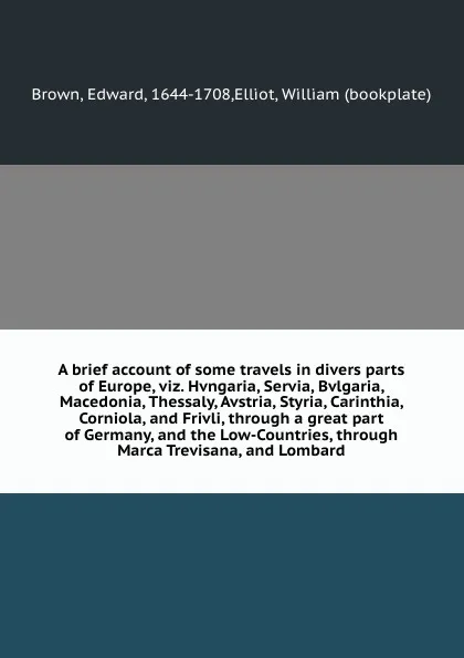 Обложка книги A brief account of some travels in divers parts of Europe, viz. Hvngaria, Servia, Bvlgaria, Macedonia, Thessaly, Avstria, Styria, Carinthia, Corniola, and Frivli, through a great part of Germany, and the Low-Countries, through Marca Trevisana, and..., Edward Brown