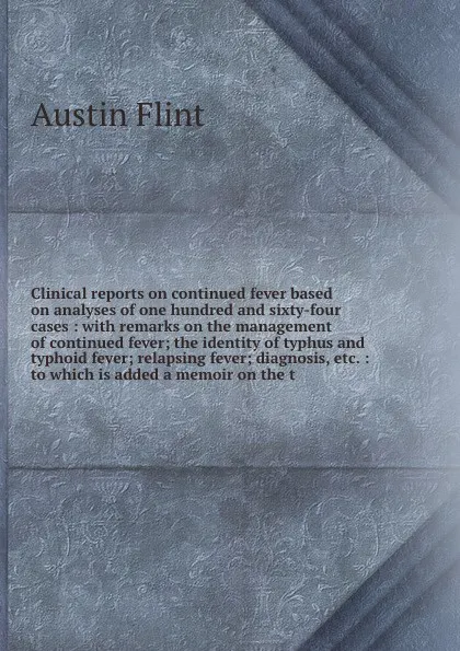 Обложка книги Clinical reports on continued fever based on analyses of one hundred and sixty-four cases : with remarks on the management of continued fever; the identity of typhus and typhoid fever; relapsing fever; diagnosis, etc. : to which is added a memoir ..., Flint Austin