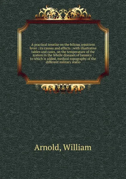 Обложка книги A practical treatise on the bilious remittent fever : its causes and effects : with illustrative tables and cases, on the temperature of the system in the febrile diseases of Jamaica : to which is added, medical topography of the different militar..., William Arnold