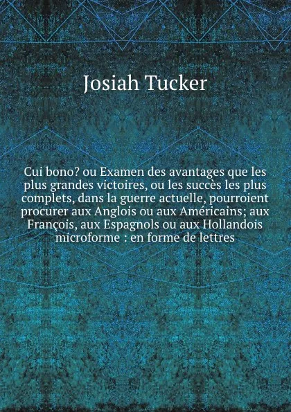 Обложка книги Cui bono? ou Examen des avantages que les plus grandes victoires, ou les succes les plus complets, dans la guerre actuelle, pourroient procurer aux Anglois ou aux Americains; aux Francois, aux Espagnols ou aux Hollandois microforme : en forme de l..., Josiah Tucker