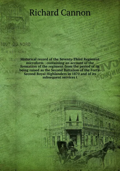 Обложка книги Historical record of the Seventy-Third Regiment microform : containing an account of the formation of the regiment from the period of its being raised as the Second Battalion of the Forty-Second Royal Highlanders in 1870 and of its subsequent serv..., Cannon Richard