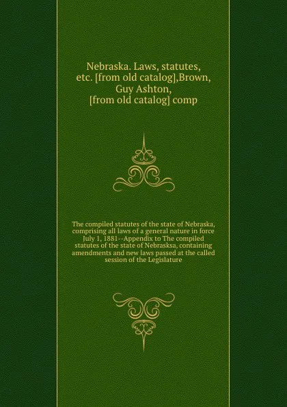 Обложка книги The compiled statutes of the state of Nebraska, comprising all laws of a general nature in force July 1, 1881--Appendix to The compiled statutes of the state of Nebrasksa, containing amendments and new laws passed at the called session of the Legi..., Nebraska. Laws