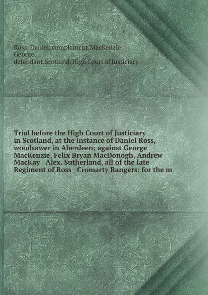 Обложка книги Trial before the High Court of Justiciary in Scotland, at the instance of Daniel Ross, woodsawer in Aberdeen; against George MacKenzie, Felix Bryan MacDonogh, Andrew MacKay & Alex. Sutherland, all of the late Regiment of Ross & Cromarty Rangers: f..., Daniel Ross