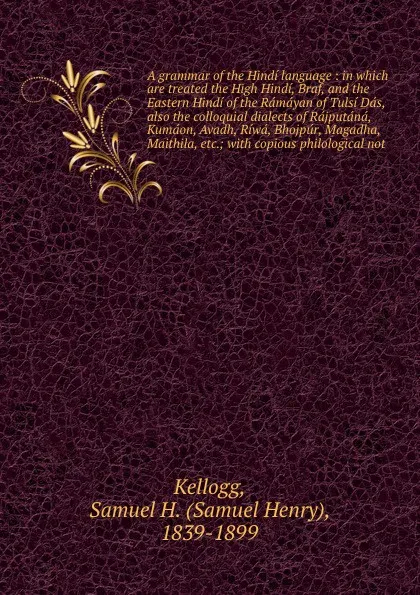 Обложка книги A grammar of the Hindi language : in which are treated the High Hindi, Braf, and the Eastern Hindi of the Ramayan of Tulsi Das, also the colloquial dialects of Rajputana, Kumaon, Avadh, Riwa, Bhojpur, Magadha, Maithila, etc.; with copious philolog..., Samuel Henry Kellogg