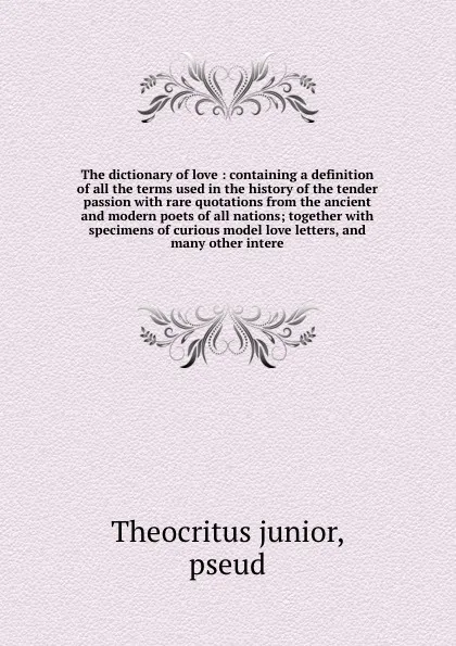 Обложка книги The dictionary of love : containing a definition of all the terms used in the history of the tender passion with rare quotations from the ancient and modern poets of all nations; together with specimens of curious model love letters, and many othe..., Theocritus junior