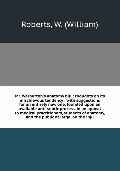 Обложка книги Mr. Warburton's anatomy bill : thoughts on its mischievous tendency : with suggestions for an entirely new one, founded upon an available anti-septic process, in an appeal to medical practitioners, students of anatomy, and the public at large, on ..., William Roberts