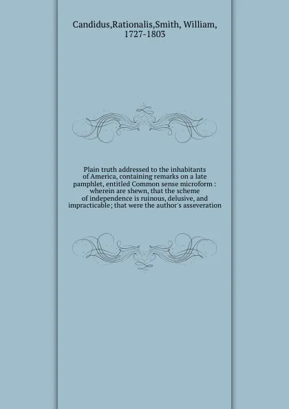 Обложка книги Plain truth addressed to the inhabitants of America, containing remarks on a late pamphlet, entitled Common sense microform : wherein are shewn, that the scheme of independence is ruinous, delusive, and impracticable; that were the author's asseve..., Rationalis Candidus