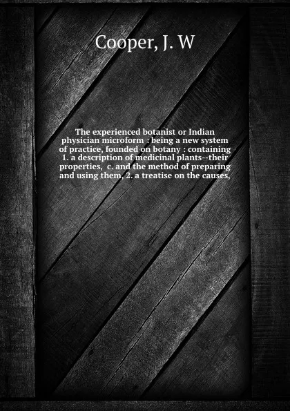 Обложка книги The experienced botanist or Indian physician microform : being a new system of practice, founded on botany : containing 1. a description of medicinal plants--their properties, &c. and the method of preparing and using them, 2. a treatise on the ca..., J.W. Cooper