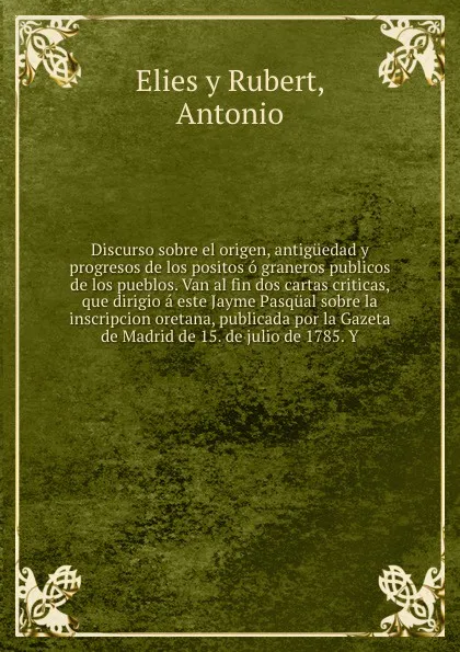 Обложка книги Discurso sobre el origen, antiguedad y progresos de los positos o graneros publicos de los pueblos. Van al fin dos cartas criticas, que dirigio a este Jayme Pasqual sobre la inscripcion oretana, publicada por la Gazeta de Madrid de 15. de julio de..., Antonio Elies y Rubert