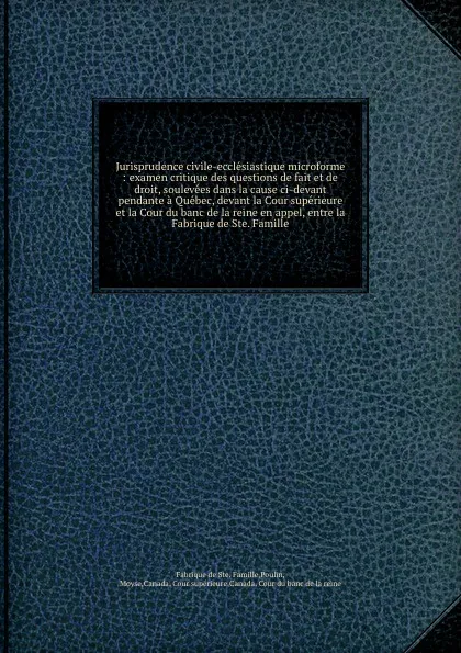 Обложка книги Jurisprudence civile-ecclesiastique microforme : examen critique des questions de fait et de droit, soulevees dans la cause ci-devant pendante a Quebec, devant la Cour superieure et la Cour du banc de la reine en appel, entre la Fabrique de Ste. F..., Fabrique de Ste. Famille