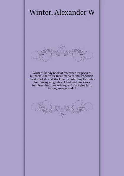 Обложка книги Winter's handy book of reference for packers, butchers, abattoirs, meat markets and stockmen; meat markets and stockmen; containing formulas for making all grades of lard and processes for bleaching, deodorizing and clarifying lard, tallow, grease..., Alexander W. Winter