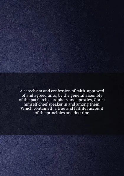 Обложка книги A catechism and confession of faith, approved of and agreed unto, by the general assembly of the patriarchs, prophets and apostles, Christ himself chief speaker in and among them. Which containeth a true and faithful account of the principles and ..., Robert Barclay