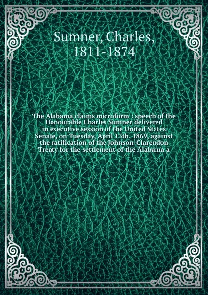 Обложка книги The Alabama claims microform : speech of the Honourable Charles Sumner delivered in executive session of the United States Senate, on Tuesday, April 13th, 1869, against the ratification of the Johnson-Clarendon Treaty for the settlement of the Ala..., Charles Sumner