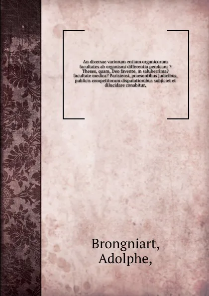 Обложка книги An diversae variorum entium organicorum facultates ab organismi differentia pendeant ?Theses, quam, Deo favente, in saluberrima? facultate medica? Parisiensi, praesentibus judicibus, publicis competitorum disputationibus subjiciet et dilucidare co..., Adolphe Brongniart