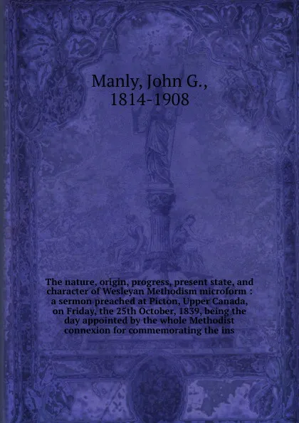 Обложка книги The nature, origin, progress, present state, and character of Wesleyan Methodism microform : a sermon preached at Picton, Upper Canada, on Friday, the 25th October, 1839, being the day appointed by the whole Methodist connexion for commemorating t..., John G. Manly