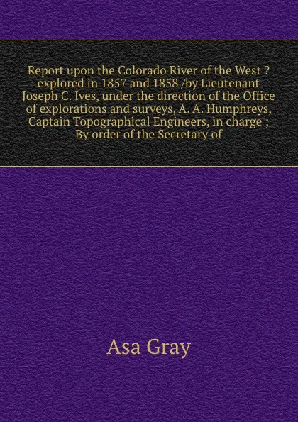 Обложка книги Report upon the Colorado River of the West ?explored in 1857 and 1858 /by Lieutenant Joseph C. Ives, under the direction of the Office of explorations and surveys, A. A. Humphreys, Captain Topographical Engineers, in charge ; By order of the Secre..., Asa Gray