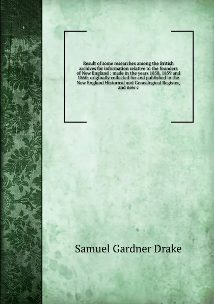 Обложка книги Result of some researches among the British archives for information relative to the founders of New England : made in the years 1858, 1859 and 1860; originally collected for and published in the New England Historical and Genealogical Register, a..., Samuel Gardner Drake