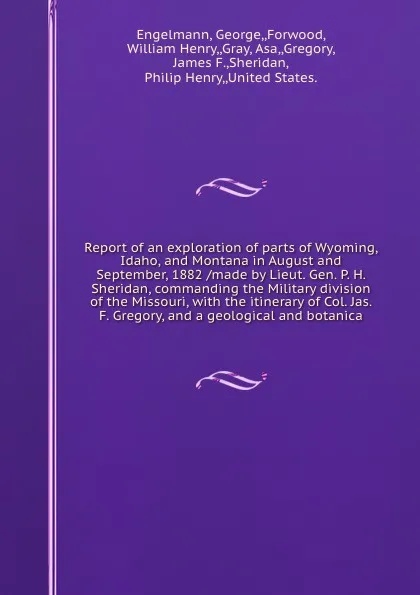 Обложка книги Report of an exploration of parts of Wyoming, Idaho, and Montana in August and September, 1882 /made by Lieut. Gen. P. H. Sheridan, commanding the Military division of the Missouri, with the itinerary of Col. Jas. F. Gregory, and a geological and ..., George Engelmann