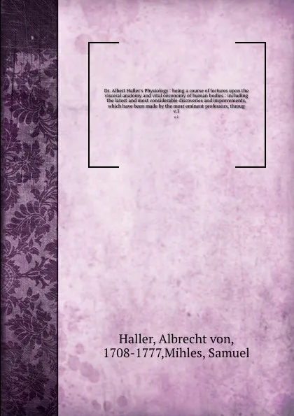 Обложка книги Dr. Albert Haller's Physiology : being a course of lectures upon the visceral anatomy and vital oeconomy of human bodies : including the latest and most considerable discoveries and improvements, which have been made by the most eminent professors..., Albrecht von Haller