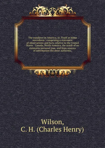 Обложка книги The wanderer in America, or, Truth at home microform : comprising a statement of observations and facts relative to the United States & Canada, North America, the result of an extensive personal tour, and from sources of information the most authe..., Charles Henry Wilson