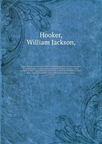 Обложка книги The London journal of botany ?containing figures and descriptions of such plants as recommend themselves by their novelty, rarity, history, or uses ? together with botanical notices and information and and occasional portraits and memoirs of emine..., William Jackson Hooker