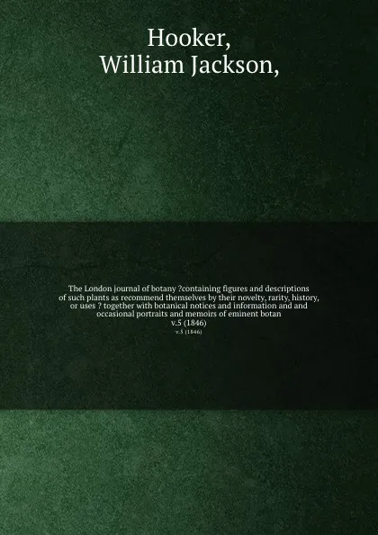 Обложка книги The London journal of botany ?containing figures and descriptions of such plants as recommend themselves by their novelty, rarity, history, or uses ? together with botanical notices and information and and occasional portraits and memoirs of emine..., William Jackson Hooker