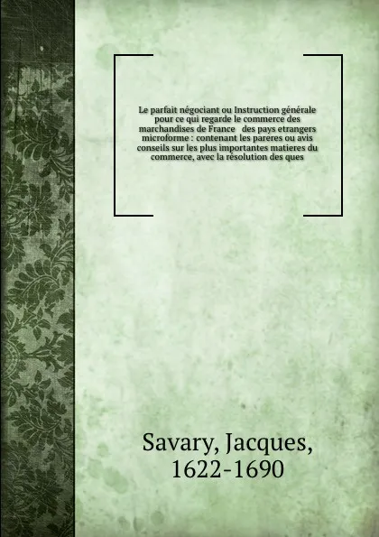 Обложка книги Le parfait negociant ou Instruction generale pour ce qui regarde le commerce des marchandises de France & des pays etrangers microforme : contenant les pareres ou avis & conseils sur les plus importantes matieres du commerce, avec la resolution de..., Jacques Savary