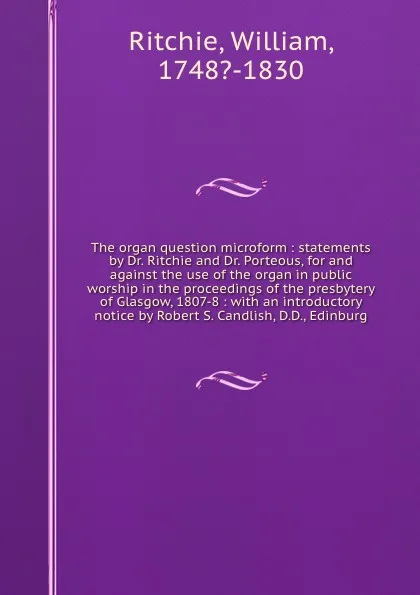 Обложка книги The organ question microform : statements by Dr. Ritchie and Dr. Porteous, for and against the use of the organ in public worship in the proceedings of the presbytery of Glasgow, 1807-8 : with an introductory notice by Robert S. Candlish, D.D., Ed..., William Ritchie