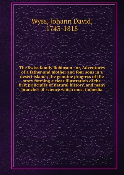 Обложка книги The Swiss family Robinson : or, Adventures of a father and mother and four sons in a desert island ; the genuine progress of the story forming a clear illustration of the first principles of natural history, and many branches of science which most..., Johann David Wyss